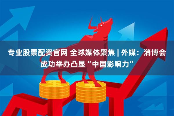 专业股票配资官网 全球媒体聚焦 | 外媒：消博会成功举办凸显“中国影响力”