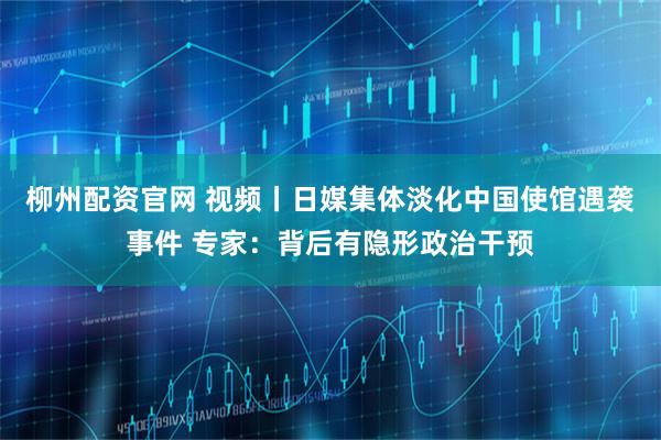 柳州配资官网 视频丨日媒集体淡化中国使馆遇袭事件 专家：背后有隐形政治干预