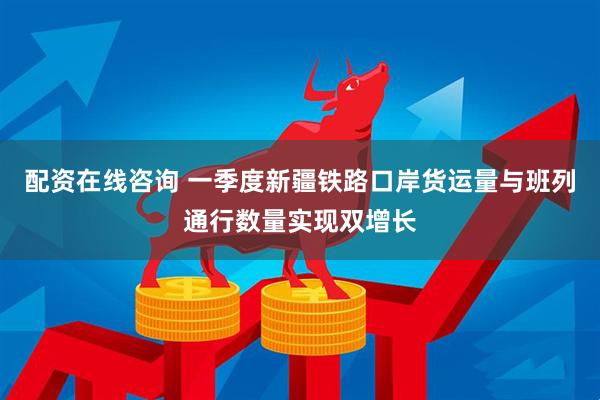 配资在线咨询 一季度新疆铁路口岸货运量与班列通行数量实现双增长