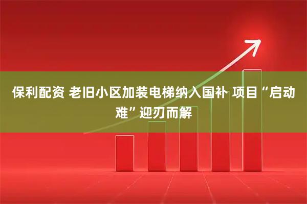 保利配资 老旧小区加装电梯纳入国补 项目“启动难”迎刃而解