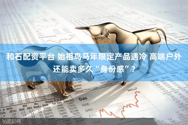 和石配资平台 始祖鸟马年限定产品遇冷 高端户外还能卖多久“身份感”？