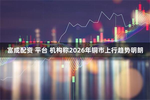 富成配资 平台 机构称2026年铜市上行趋势明朗