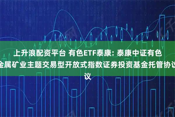 上升浪配资平台 有色ETF泰康: 泰康中证有色金属矿业主题交易型开放式指数证券投资基金托管协议