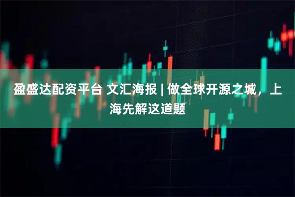 盈盛达配资平台 文汇海报 | 做全球开源之城，上海先解这道题