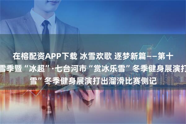 在榕配资APP下载 冰雪欢歌 逐梦新篇——第十二届全国大众冰雪季暨“冰超”·七台河市“赏冰乐雪”冬季健身展演打出溜滑比赛侧记
