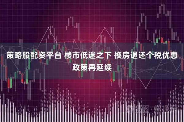 策略股配资平台 楼市低迷之下 换房退还个税优惠政策再延续