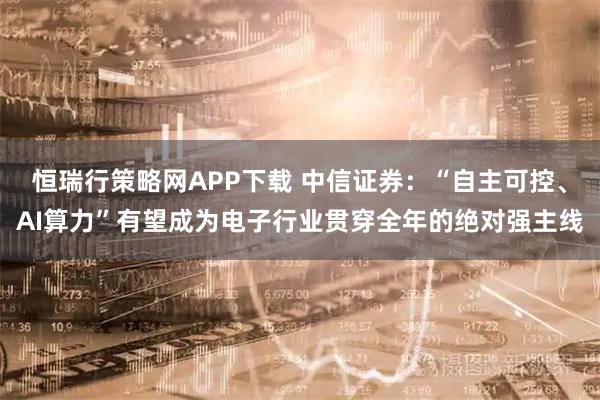 恒瑞行策略网APP下载 中信证券：“自主可控、AI算力”有望成为电子行业贯穿全年的绝对强主线