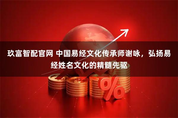 玖富智配官网 中国易经文化传承师谢咏，弘扬易经姓名文化的精髓先驱