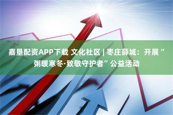 嘉垦配资APP下载 文化社区 | 枣庄薛城：开展“粥暖寒冬·致敬守护者”公益活动