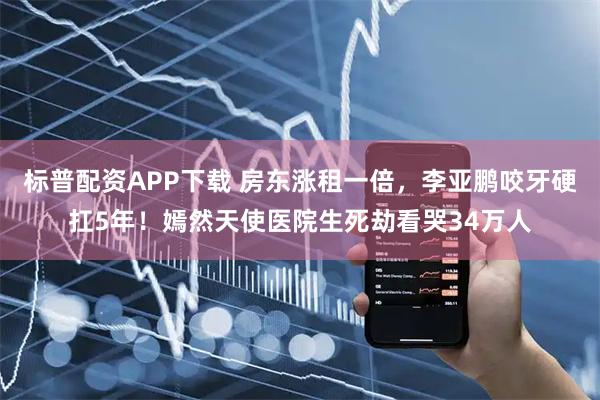 标普配资APP下载 房东涨租一倍，李亚鹏咬牙硬扛5年！嫣然天使医院生死劫看哭34万人