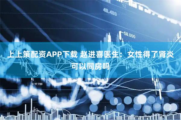 上上策配资APP下载 赵进喜医生：女性得了肾炎可以同房吗