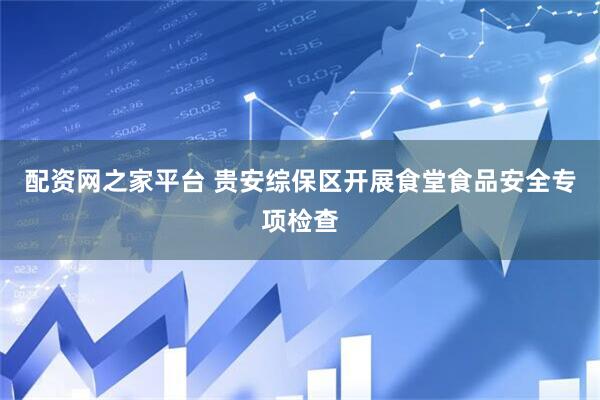 配资网之家平台 贵安综保区开展食堂食品安全专项检查