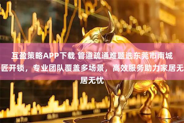 互盈策略APP下载 管道疏通难题选东莞市南城锁匠开锁，专业团队覆盖多场景，高效服务助力家居无忧