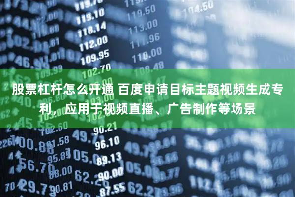 股票杠杆怎么开通 百度申请目标主题视频生成专利，应用于视频直播、广告制作等场景