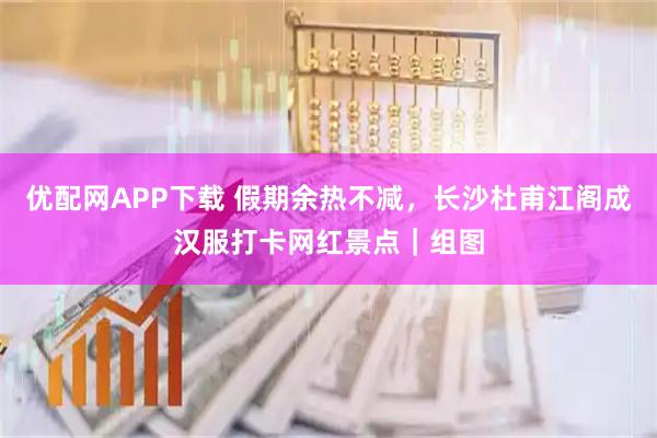 优配网APP下载 假期余热不减，长沙杜甫江阁成汉服打卡网红景点｜组图