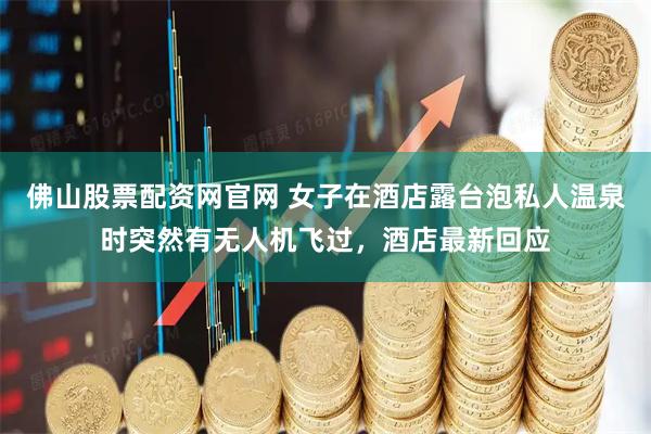佛山股票配资网官网 女子在酒店露台泡私人温泉时突然有无人机飞过，酒店最新回应